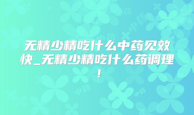 无精少精吃什么中药见效快_无精少精吃什么药调理!