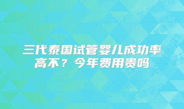 三代泰国试管婴儿成功率高不？今年费用贵吗