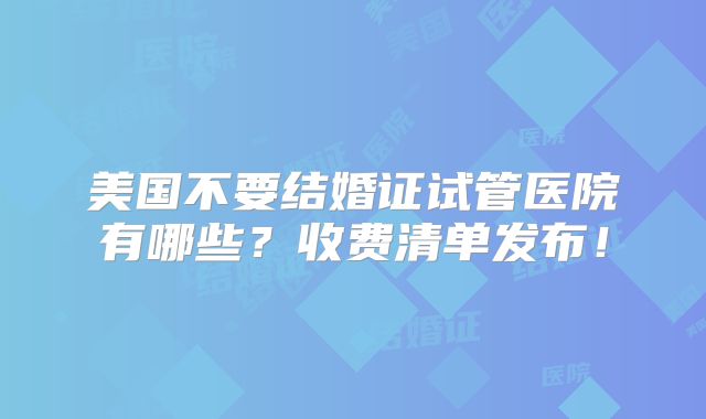 美国不要结婚证试管医院有哪些?收费清单发布!