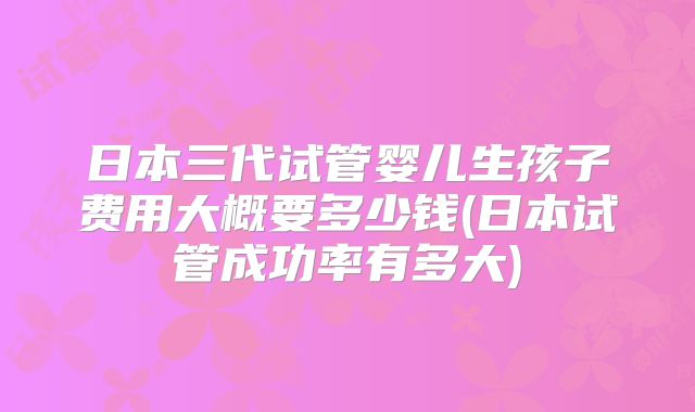 日本三代试管婴儿生孩子费用大概要多少钱(日本试管成功率有多大)