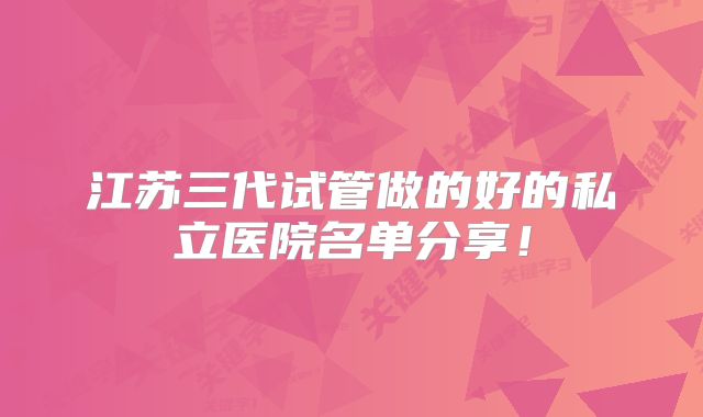 江苏三代试管做的好的私立医院名单分享!