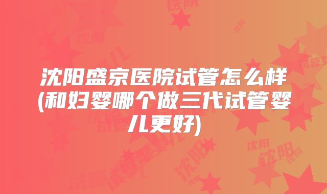 沈阳盛京医院试管怎么样(和妇婴哪个做三代试管婴儿更好)