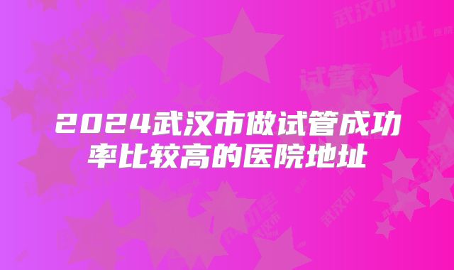 2024武汉市做试管成功率比较高的医院地址