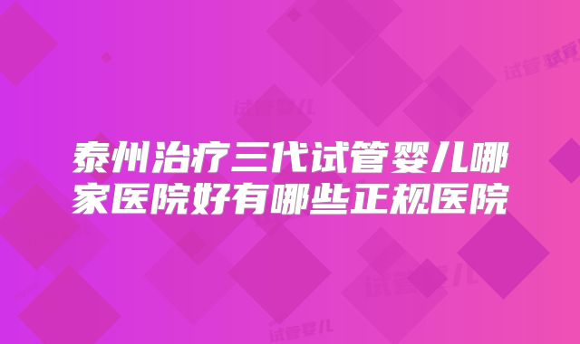 泰州治疗三代试管婴儿哪家医院好有哪些正规医院