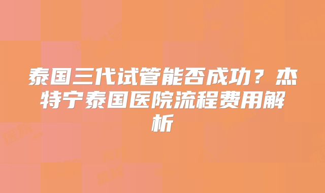 泰国三代试管能否成功?杰特宁泰国医院流程费用解析