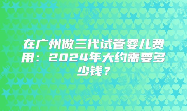 在广州做三代试管婴儿费用：2024年大约需要多少钱？