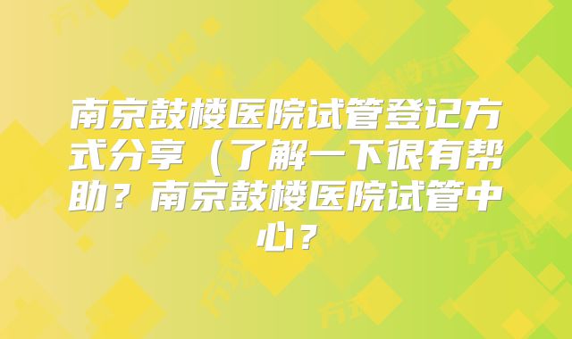 南京鼓楼医院试管登记方式分享（了解一下很有帮助？南京鼓楼医院试管中心？