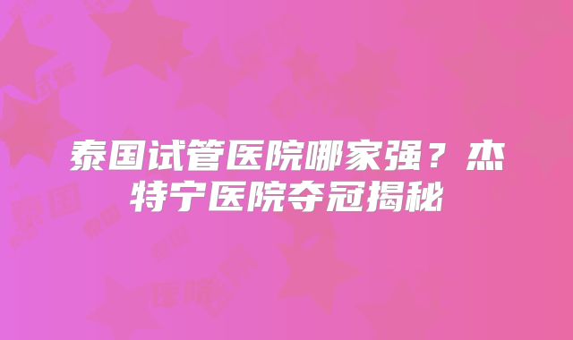 泰国试管医院哪家强？杰特宁医院夺冠揭秘