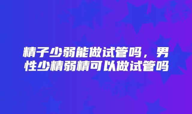 精子少弱能做试管吗，男性少精弱精可以做试管吗