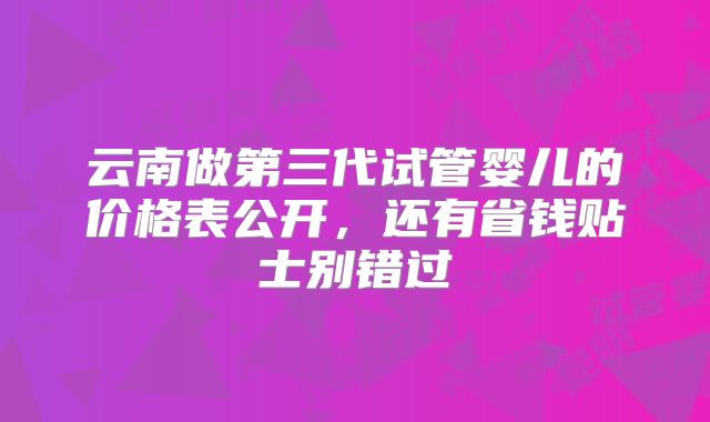 云南做第三代试管婴儿的价格表公开，还有省钱贴士别错过