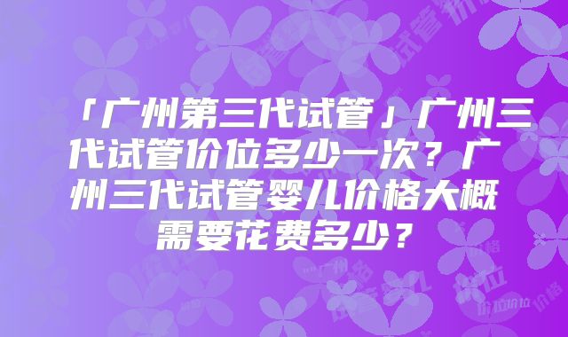 「广州第三代试管」广州三代试管价位多少一次?广州三代试管婴儿价格大概需要花费多少?