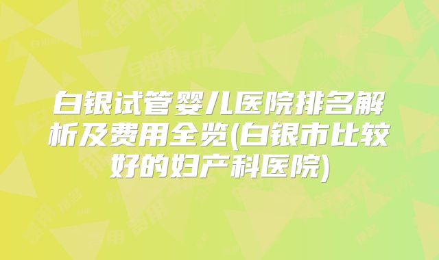 白银试管婴儿医院排名解析及费用全览(白银市比较好的妇产科医院)