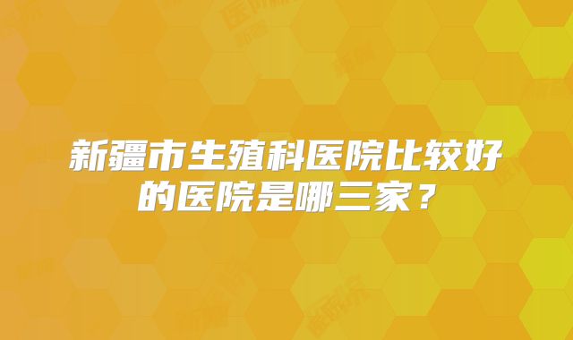 新疆市生殖科医院比较好的医院是哪三家?