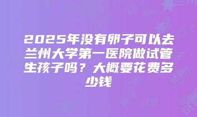 2025年没有卵子可以去兰州大学第一医院做试管生孩子吗？大概要花费多少钱