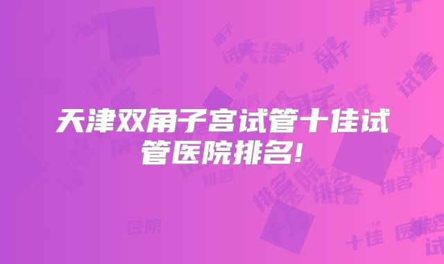 天津双角子宫试管十佳试管医院排名!