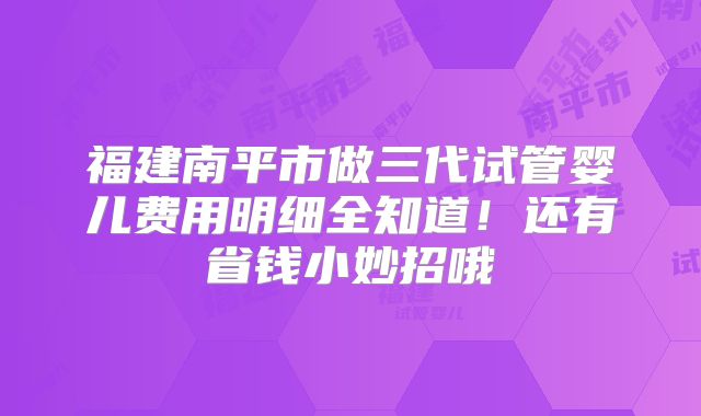 福建南平市做三代试管婴儿费用明细全知道!还有省钱小妙招哦