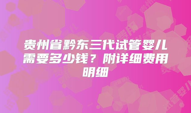 贵州省黔东三代试管婴儿需要多少钱？附详细费用明细