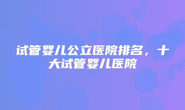 试管婴儿公立医院排名，十大试管婴儿医院