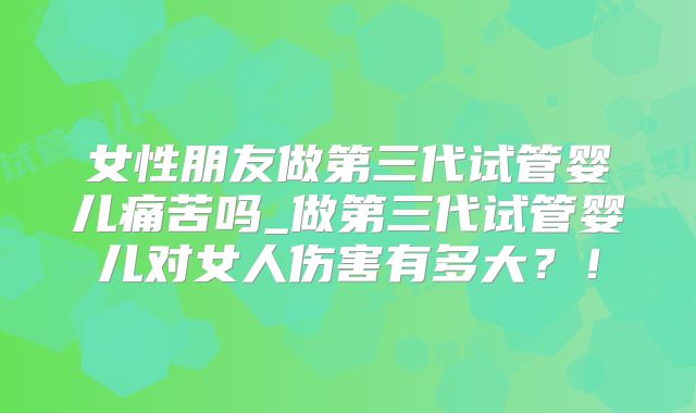 女性朋友做第三代试管婴儿痛苦吗_做第三代试管婴儿对女人伤害有多大？！