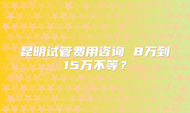 昆明试管费用咨询 8万到15万不等?