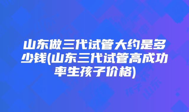 山东做三代试管大约是多少钱(山东三代试管高成功率生孩子价格)