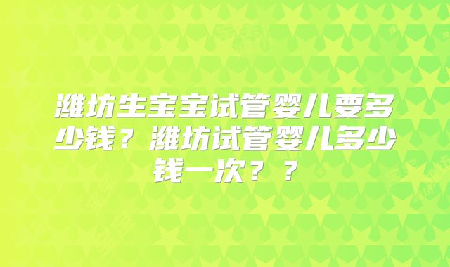 潍坊生宝宝试管婴儿要多少钱？潍坊试管婴儿多少钱一次？？