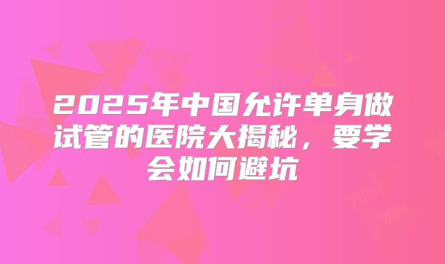 2025年中国允许单身做试管的医院大揭秘，要学会如何避坑