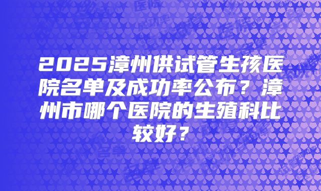 2025漳州供试管生孩医院名单及成功率公布?漳州市哪个医院的生殖科比较好?