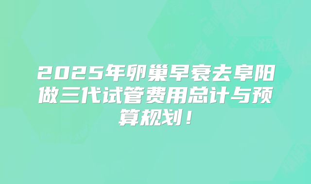 2025年卵巢早衰去阜阳做三代试管费用总计与预算规划!