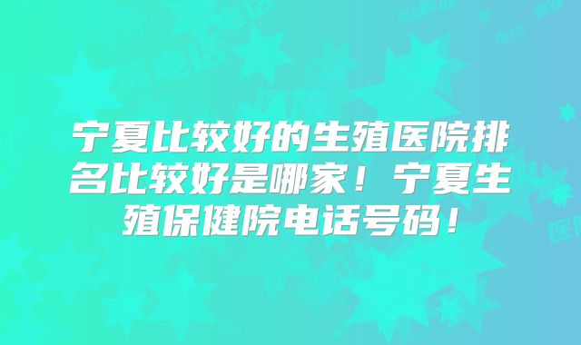 宁夏比较好的生殖医院排名比较好是哪家！宁夏生殖保健院电话号码！