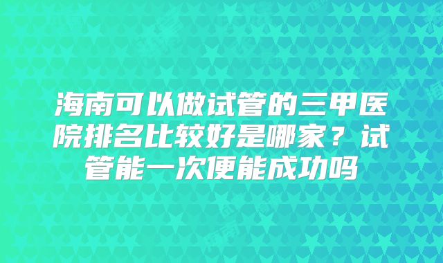 海南可以做试管的三甲医院排名比较好是哪家？试管能一次便能成功吗