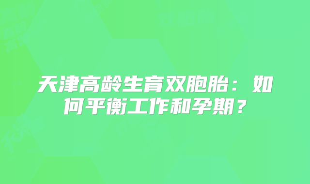 天津高龄生育双胞胎:如何平衡工作和孕期?