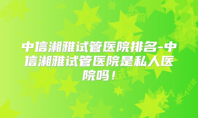 中信湘雅试管医院排名-中信湘雅试管医院是私人医院吗！
