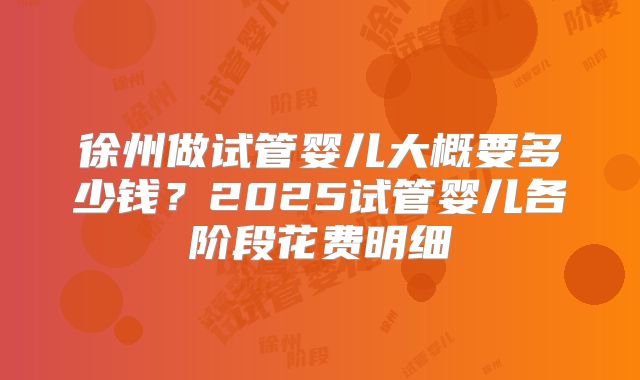 徐州做试管婴儿大概要多少钱？2025试管婴儿各阶段花费明细