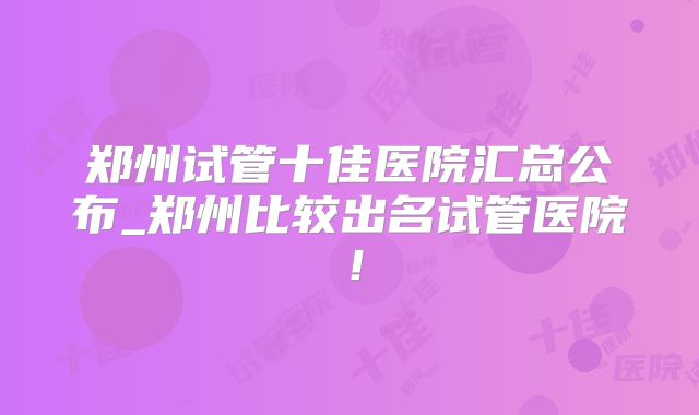 郑州试管十佳医院汇总公布_郑州比较出名试管医院！