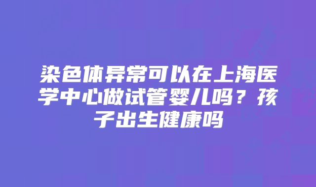 染色体异常可以在上海医学中心做试管婴儿吗?孩子出生健康吗