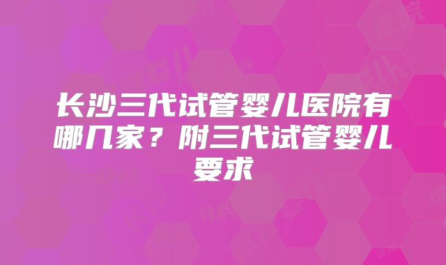 长沙三代试管婴儿医院有哪几家？附三代试管婴儿要求