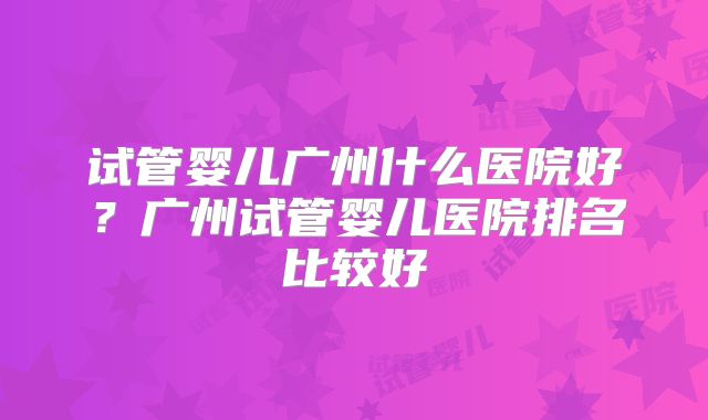 试管婴儿广州什么医院好？广州试管婴儿医院排名比较好
