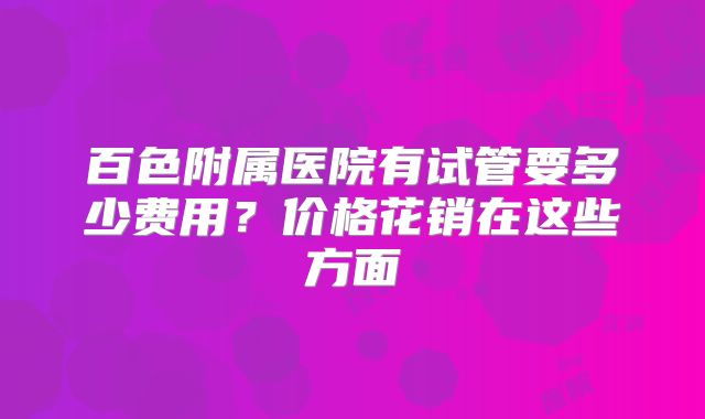百色附属医院有试管要多少费用?价格花销在这些方面