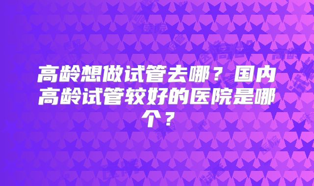 高龄想做试管去哪?国内高龄试管较好的医院是哪个?