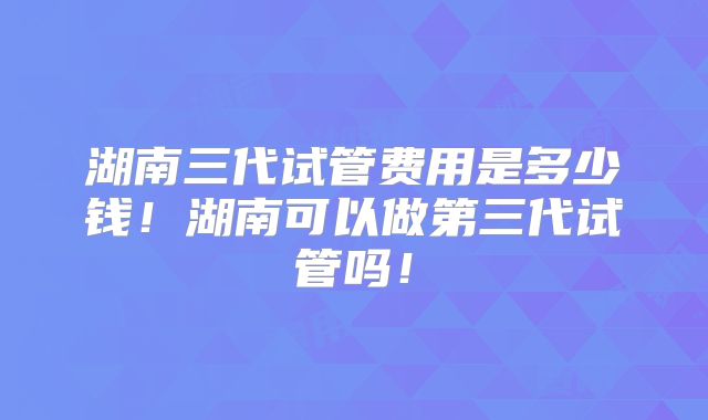 湖南三代试管费用是多少钱！湖南可以做第三代试管吗！