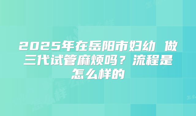2025年在岳阳市妇幼 做三代试管麻烦吗?流程是怎么样的