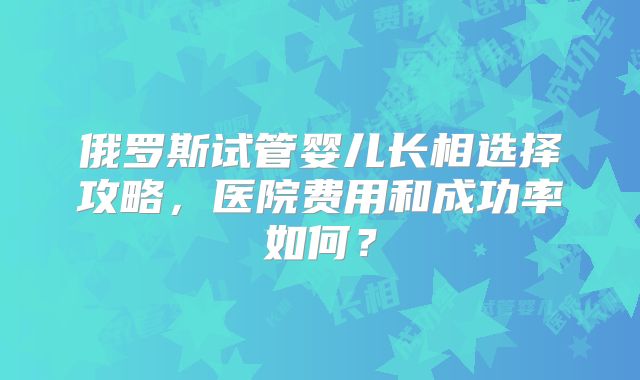 俄罗斯试管婴儿长相选择攻略，医院费用和成功率如何？