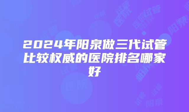 2024年阳泉做三代试管比较权威的医院排名哪家好