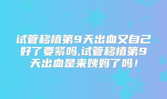 试管移植第9天出血又自己好了要紧吗,试管移植第9天出血是来姨妈了吗！