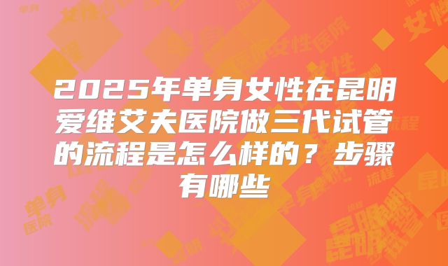 2025年单身女性在昆明爱维艾夫医院做三代试管的流程是怎么样的？步骤有哪些
