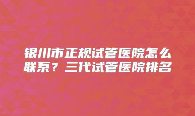 银川市正规试管医院怎么联系？三代试管医院排名