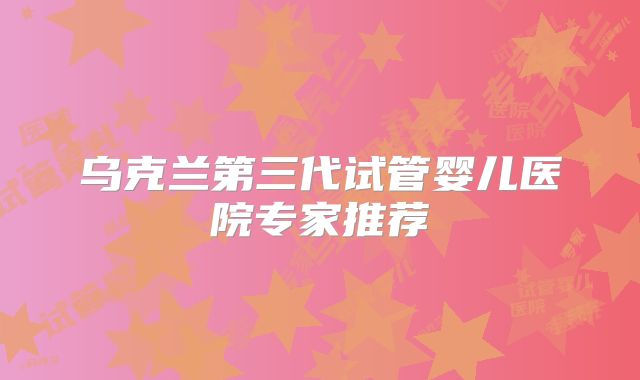 乌克兰第三代试管婴儿医院专家推荐
