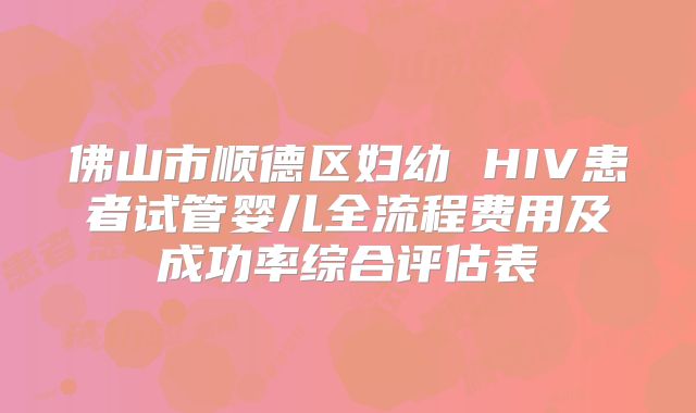 佛山市顺德区妇幼 HIV患者试管婴儿全流程费用及成功率综合评估表