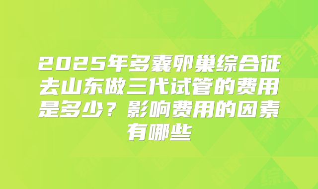 2025年多囊卵巢综合征去山东做三代试管的费用是多少?影响费用的因素有哪些